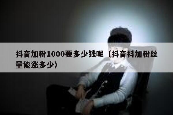 抖音加粉1000要多少钱呢（抖音抖加粉丝量能涨多少） 第1张