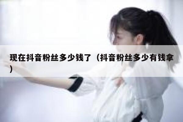 现在抖音粉丝多少钱了（抖音粉丝多少有钱拿） 第1张