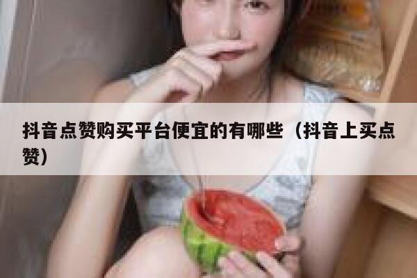 抖音点赞购买平台便宜的有哪些（抖音上买点赞） 第1张