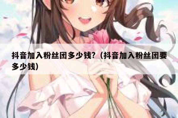 抖音加入粉丝团多少钱?（抖音加入粉丝团要多少钱） 第1张