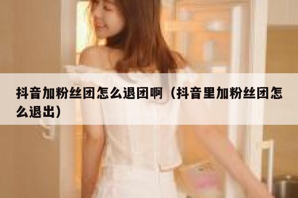 抖音加粉丝团怎么退团啊（抖音里加粉丝团怎么退出） 第1张