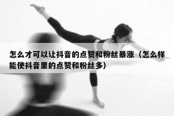 怎么才可以让抖音的点赞和粉丝暴涨（怎么样能使抖音里的点赞和粉丝多） 第1张