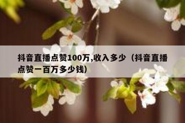 抖音直播点赞100万,收入多少（抖音直播点赞一百万多少钱） 第1张