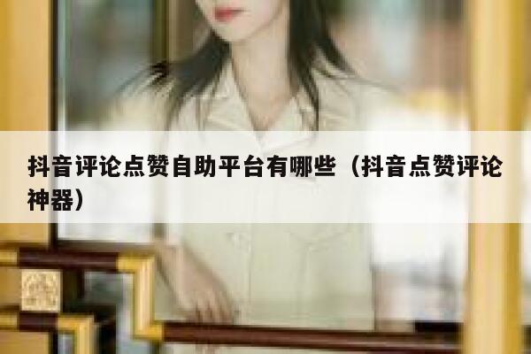 抖音评论点赞自助平台有哪些（抖音点赞评论神器） 第1张