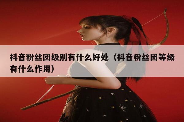抖音粉丝团级别有什么好处（抖音粉丝团等级有什么作用） 第1张