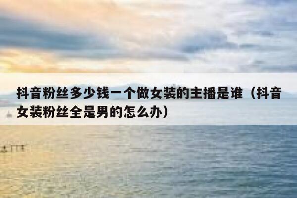 抖音粉丝多少钱一个做女装的主播是谁(抖音女装粉丝全是男的怎么办) 第1张 抖音粉丝多少钱一个做女装的主播是谁(抖音女装粉丝全是男的怎么办) 第1张