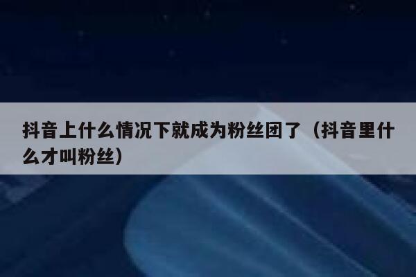 抖音上什么情况下就成为粉丝团了(抖音里什么才叫粉丝) 第1张 抖音上什么情况下就成为粉丝团了(抖音里什么才叫粉丝) 第1张