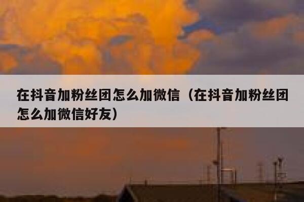在抖音加粉丝团怎么加微信(在抖音加粉丝团怎么加微信好友) 第1张 在抖音加粉丝团怎么加微信(在抖音加粉丝团怎么加微信好友) 第1张