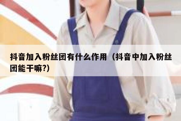 抖音加入粉丝团有什么作用（抖音中加入粉丝团能干嘛?） 第1张