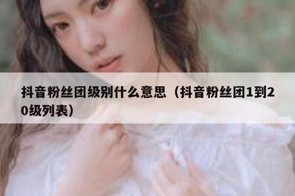抖音粉丝团级别什么意思(抖音粉丝团1到20级列表) 第1张 抖音粉丝团级别什么意思(抖音粉丝团1到20级列表) 第1张