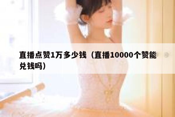 直播点赞1万多少钱（直播10000个赞能兑钱吗） 第1张
