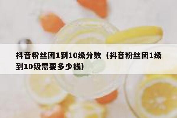 抖音粉丝团1到10级分数（抖音粉丝团1级到10级需要多少钱） 第1张