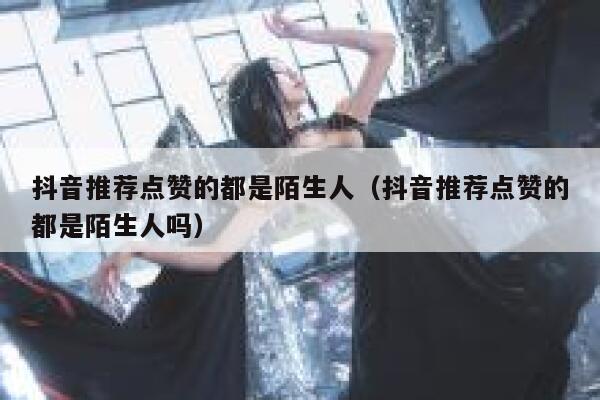抖音推荐点赞的都是陌生人（抖音推荐点赞的都是陌生人吗） 第1张