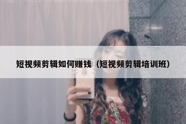 短视频剪辑如何赚钱（短视频剪辑培训班） 第1张