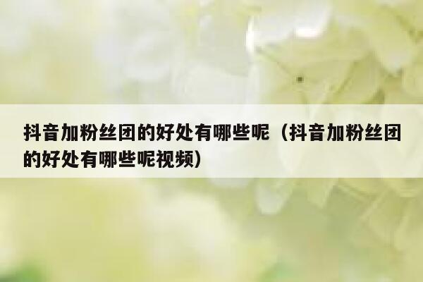 抖音加粉丝团的好处有哪些呢（抖音加粉丝团的好处有哪些呢视频） 第1张