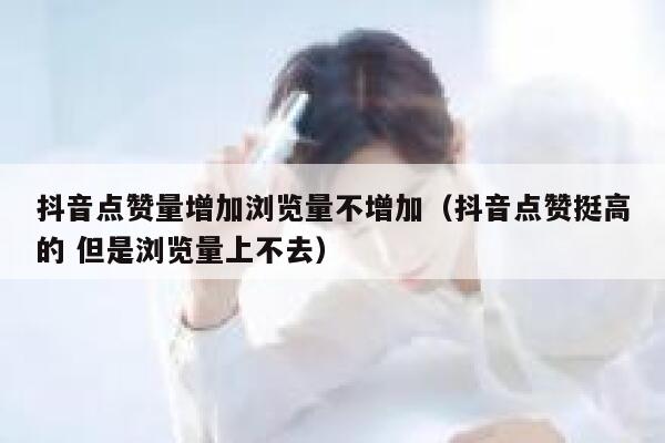 抖音点赞量增加浏览量不增加（抖音点赞挺高的 但是浏览量上不去） 第1张