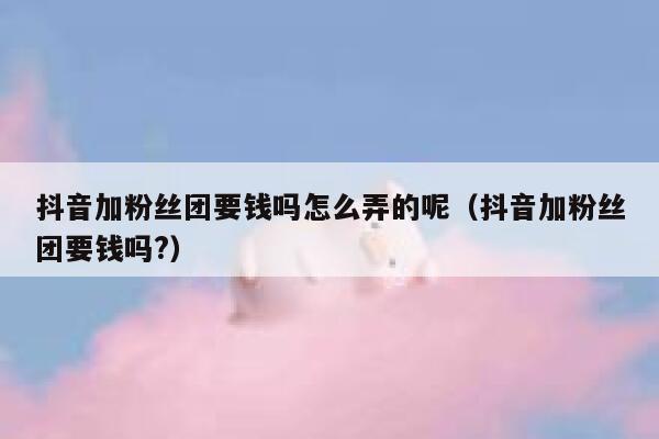 抖音加粉丝团要钱吗怎么弄的呢（抖音加粉丝团要钱吗?） 第1张