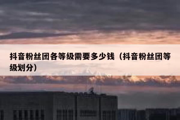 抖音粉丝团各等级需要多少钱（抖音粉丝团等级划分） 第1张