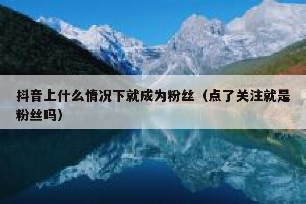 抖音上什么情况下就成为粉丝(点了关注就是粉丝吗) 第1张 抖音上什么情况下就成为粉丝(点了关注就是粉丝吗) 第1张