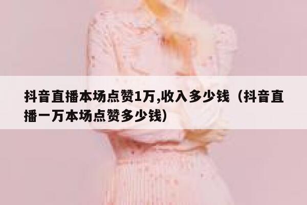 抖音直播本场点赞1万,收入多少钱（抖音直播一万本场点赞多少钱） 第1张
