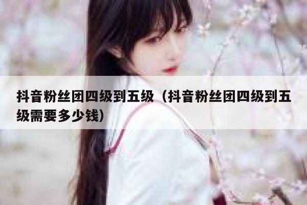 抖音粉丝团四级到五级（抖音粉丝团四级到五级需要多少钱） 第1张