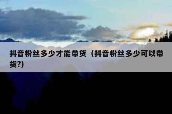 抖音粉丝多少才能带货（抖音粉丝多少可以带货?） 第1张