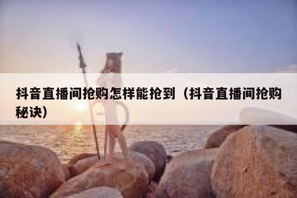 抖音直播间抢购怎样能抢到（抖音直播间抢购秘诀） 第1张