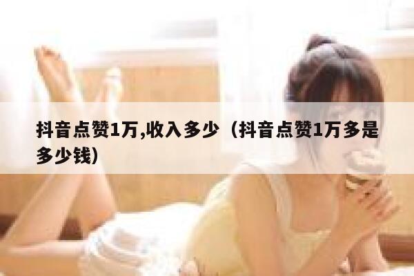 抖音点赞1万,收入多少（抖音点赞1万多是多少钱） 第1张