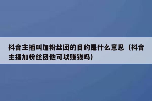 抖音主播叫加粉丝团的目的是什么意思（抖音主播加粉丝团他可以赚钱吗） 第1张