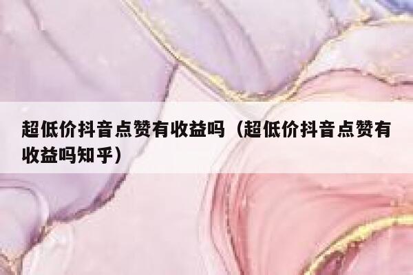 超低价抖音点赞有收益吗（超低价抖音点赞有收益吗知乎） 第1张
