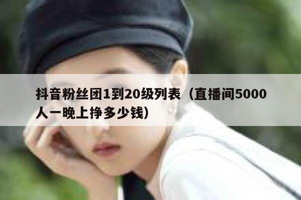 抖音粉丝团1到20级列表（直播间5000人一晚上挣多少钱） 第1张