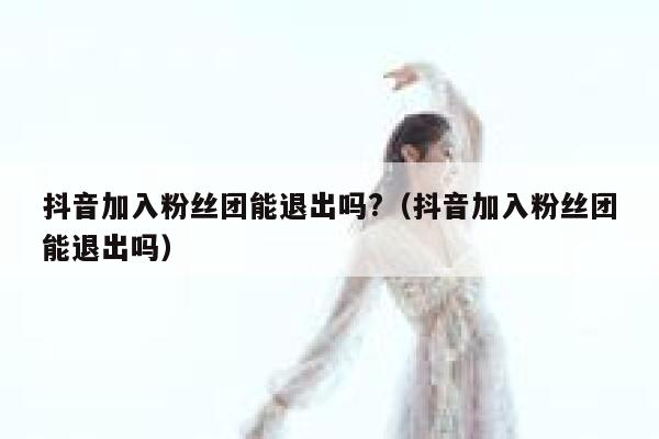 抖音加入粉丝团能退出吗?（抖音加入粉丝团能退出吗） 第1张