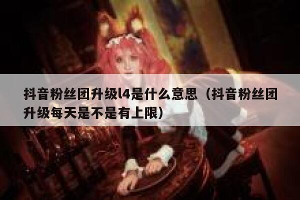 抖音粉丝团升级l4是什么意思（抖音粉丝团升级每天是不是有上限） 第1张