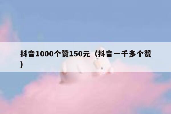 抖音1000个赞150元（抖音一千多个赞） 第1张