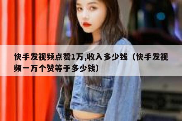 快手发视频点赞1万,收入多少钱（快手发视频一万个赞等于多少钱） 第1张