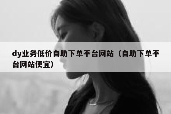 dy业务低价自助下单平台网站（自助下单平台网站便宜） 第1张