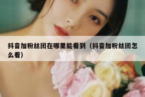 抖音加粉丝团在哪里能看到（抖音加粉丝团怎么看） 第1张