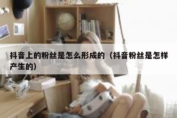 抖音上的粉丝是怎么形成的（抖音粉丝是怎样产生的） 第1张
