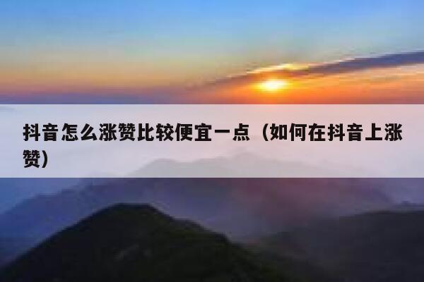 抖音怎么涨赞比较便宜一点（如何在抖音上涨赞） 第1张