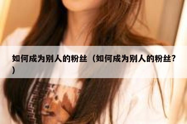 如何成为别人的粉丝（如何成为别人的粉丝?） 第1张