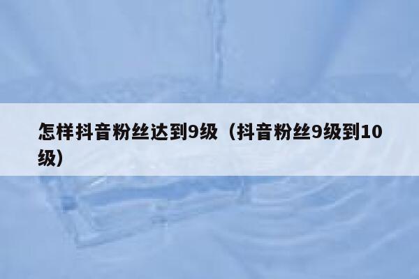 怎样抖音粉丝达到9级（抖音粉丝9级到10级） 第1张