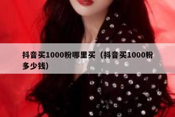抖音买1000粉哪里买（抖音买1000粉多少钱） 第1张