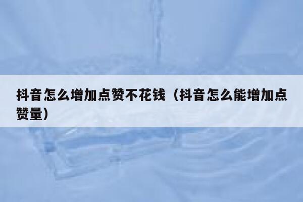 抖音怎么增加点赞不花钱（抖音怎么能增加点赞量） 第1张