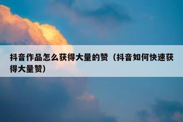 抖音作品怎么获得大量的赞（抖音如何快速获得大量赞） 第1张