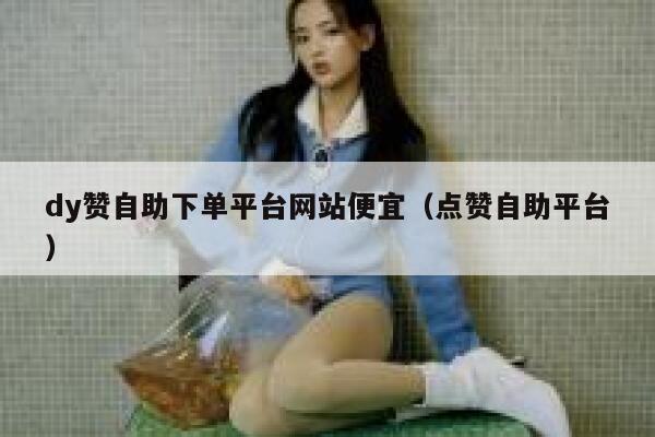 dy赞自助下单平台网站便宜（点赞自助平台） 第1张