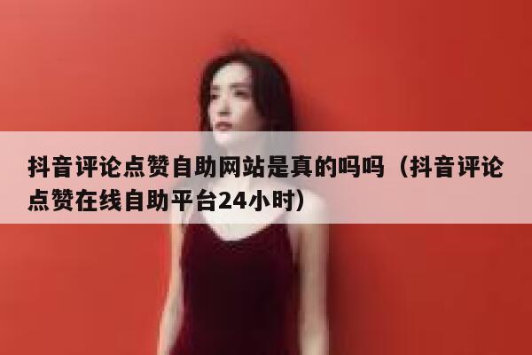 抖音评论点赞自助网站是真的吗吗（抖音评论点赞在线自助平台24小时） 第1张
