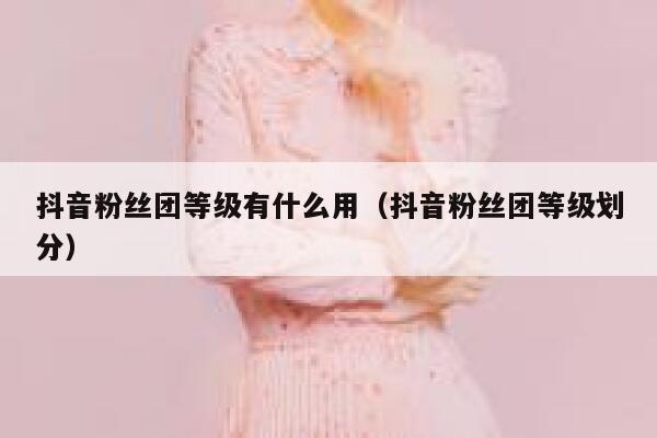 抖音粉丝团等级有什么用（抖音粉丝团等级划分） 第1张