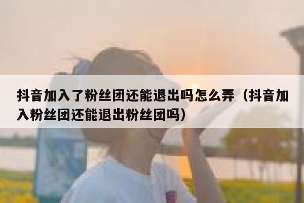 抖音加入了粉丝团还能退出吗怎么弄（抖音加入粉丝团还能退出粉丝团吗） 第1张