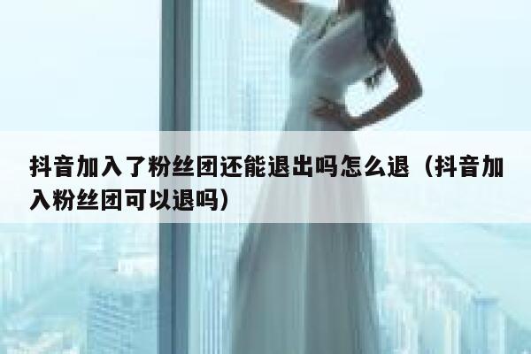 抖音加入了粉丝团还能退出吗怎么退（抖音加入粉丝团可以退吗） 第1张