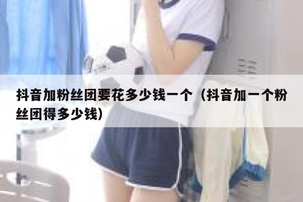 抖音加粉丝团要花多少钱一个（抖音加一个粉丝团得多少钱） 第1张